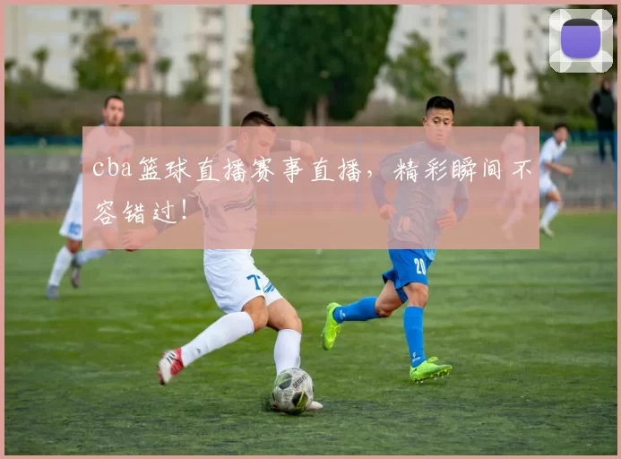 cba篮球直播赛事直播，精彩瞬间不容错过！