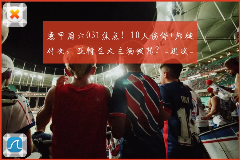 意甲周六031焦点！10人伤停+师徒对决，亚特兰大主场破咒？_进攻_核心_防守