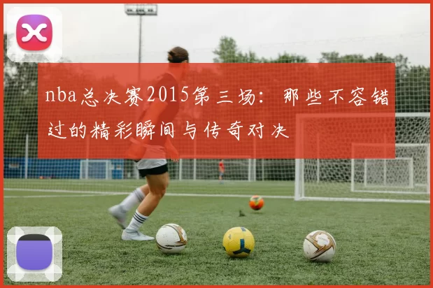 nba总决赛2015第三场：那些不容错过的精彩瞬间与传奇对决
