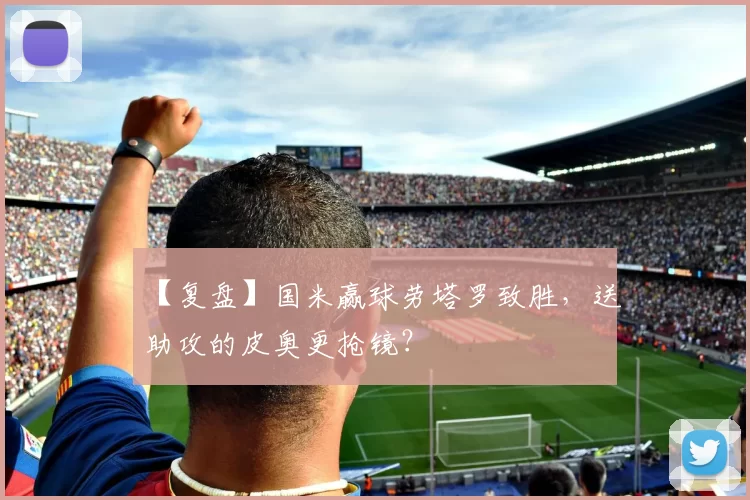 【复盘】国米赢球劳塔罗致胜，送助攻的皮奥更抢镜？