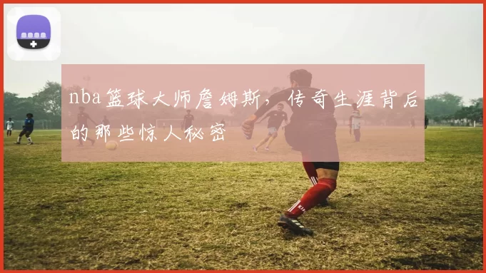 nba篮球大师詹姆斯，传奇生涯背后的那些惊人秘密