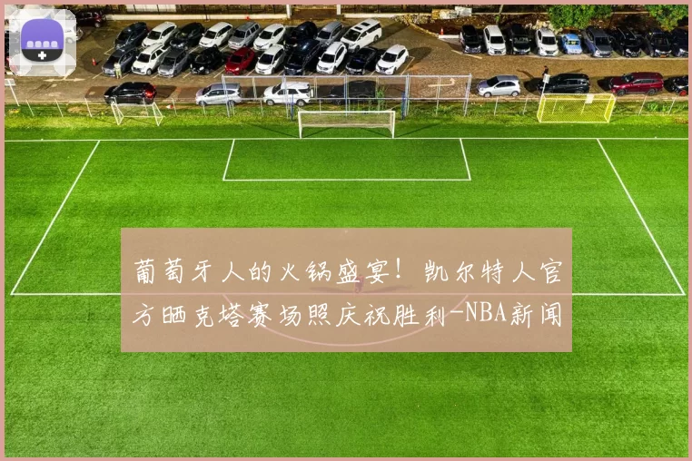 葡萄牙人的火锅盛宴！凯尔特人官方晒克塔赛场照庆祝胜利-NBA新闻