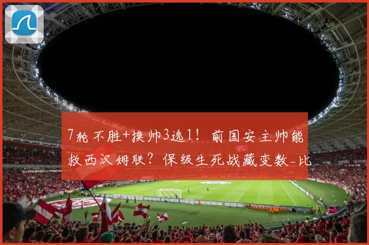 7轮不胜+换帅3选1！前国安主帅能救西汉姆联？保级生死战藏变数_比利奇_努诺_战术