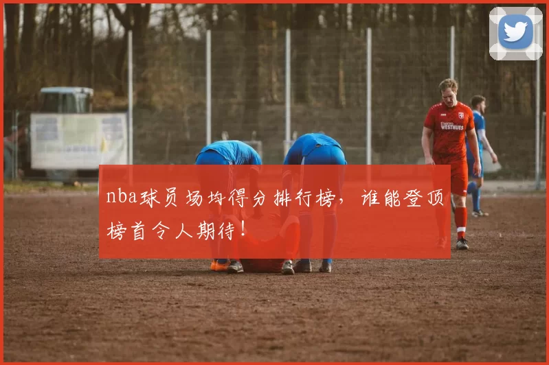 nba球员场均得分排行榜，谁能登顶榜首令人期待！