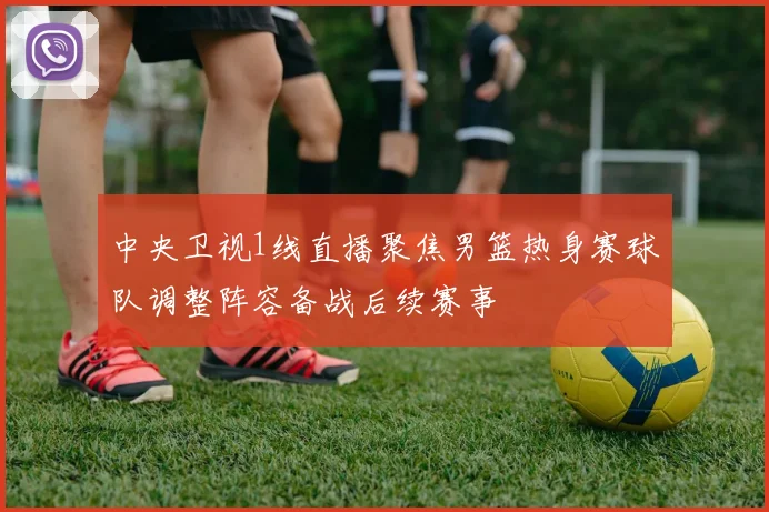 中央卫视1线直播聚焦男篮热身赛球队调整阵容备战后续赛事