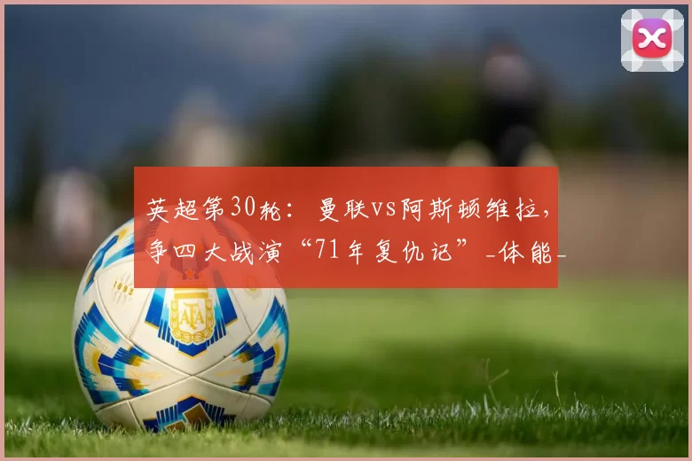 英超第30轮：曼联vs阿斯顿维拉，争四大战演“71年复仇记”_体能_联赛_欧联