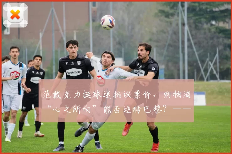 范戴克力挺球迷抗议票价，利物浦“心之所向”能否逆转巴黎？——新星恩古莫哈闪耀安菲尔德，红军迎来关键战役