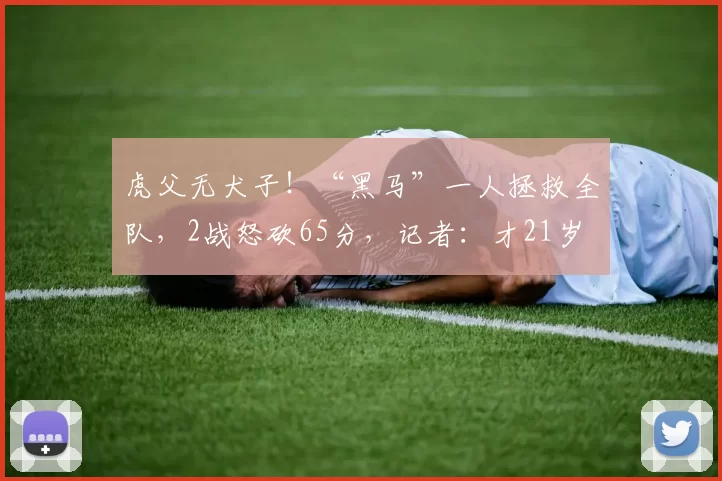 虎父无犬子！“黑马”一人拯救全队，2战怒砍65分，记者：才21岁