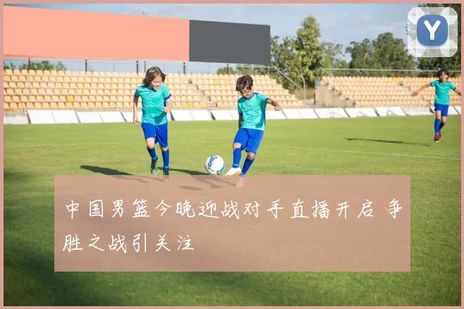 中国男篮今晚迎战对手直播开启 争胜之战引关注