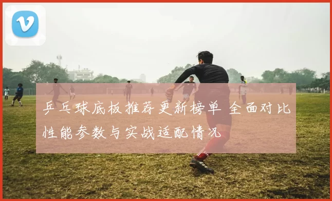 乒乓球底板推荐更新榜单 全面对比性能参数与实战适配情况