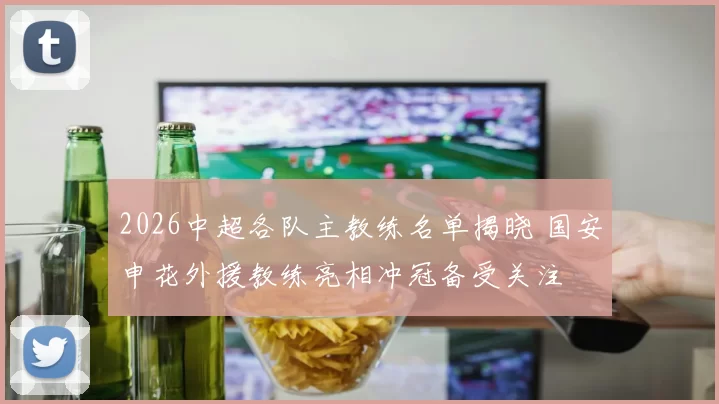 2026中超各队主教练名单揭晓 国安申花外援教练亮相冲冠备受关注