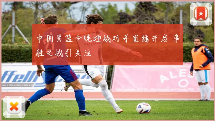 中国男篮今晚迎战对手直播开启 争胜之战引关注