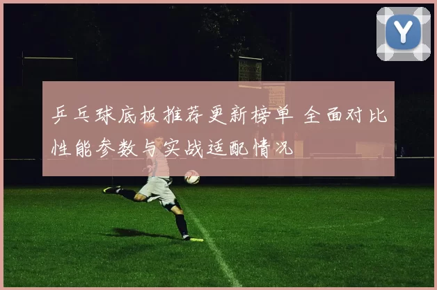 乒乓球底板推荐更新榜单 全面对比性能参数与实战适配情况