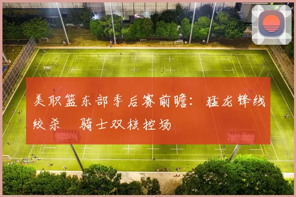 美职篮东部季后赛前瞻：猛龙锋线绞杀 骑士双核控场