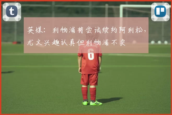 英媒：利物浦将尝试续约阿利松，尤文兴趣认真但利物浦不卖