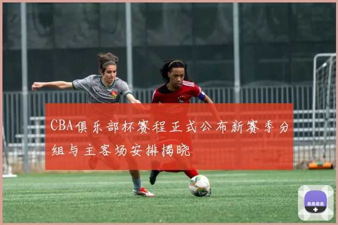 CBA俱乐部杯赛程正式公布新赛季分组与主客场安排揭晓