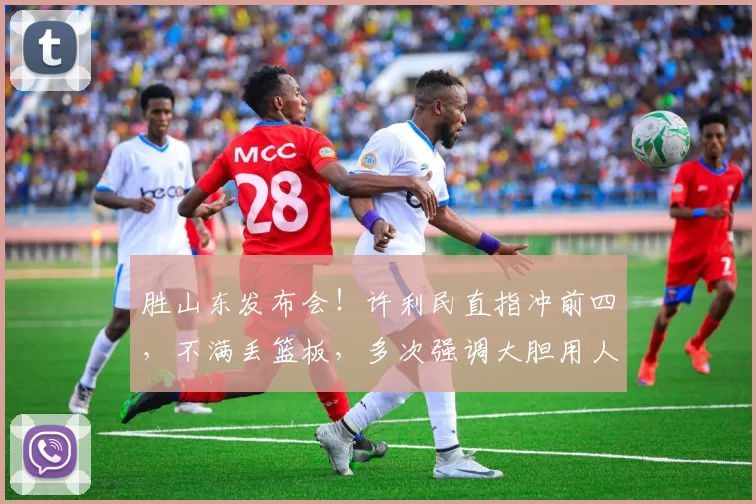 胜山东发布会！许利民直指冲前四，不满丢篮板，多次强调大胆用人