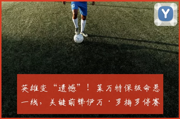 英雄变“遗憾”！莱万特保级命悬一线，关键前锋伊万·罗梅罗停赛缺席生死战！_比赛_进攻_黄牌