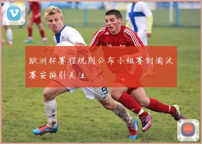 欧洲杯赛程规则公布小组赛到淘汰赛安排引关注