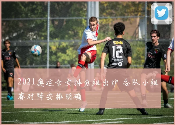 2021奥运会女排分组出炉 各队小组赛对阵安排明确