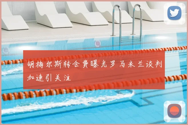 胡梅尔斯转会费曝光罗马米兰谈判加速引关注