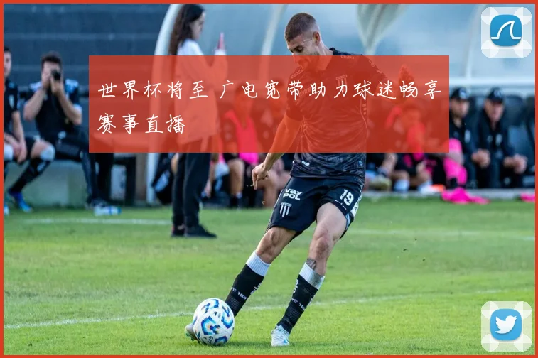 世界杯将至 广电宽带助力球迷畅享赛事直播