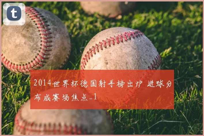 2014世界杯德国射手榜出炉 进球分布成赛场焦点_1