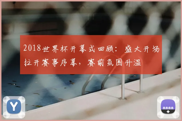 2018世界杯开幕式回顾：盛大开场拉开赛事序幕，赛前氛围升温